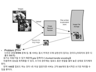 • Problem 2
디자인 관점에서의 문제 임. 웹 서버는 동시 커넥션 수에 상한선이 있다는 것이다.(아파치의 경우 디
폴트 500개)
읽기는 비동기일 수 있기 때문에 gzip 압축이나 chunked transfer encoding을
이용하여 성능을 최적화할 수 있다. 쓰기의 경우에는 업로드 동안 연결을 열어 놓은 상태로 유지해야
한다.
만약 1MB를 업로드 하는 것이 1초 이상 걸린다면 서버는 고작 500개의 동시적인 쓰기만 처리할 수
있을 뿐이다.
 