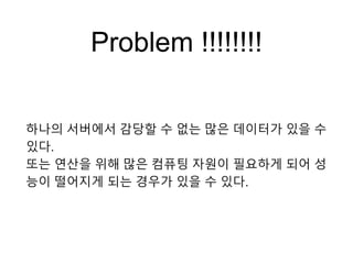 Problem !!!!!!!!
하나의 서버에서 감당할 수 없는 많은 데이터가 있을 수
있다.
또는 연산을 위해 많은 컴퓨팅 자원이 필요하게 되어 성
능이 떨어지게 되는 경우가 있을 수 있다.
 