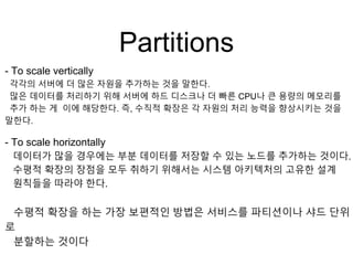 Partitions
- To scale vertically
각각의 서버에 더 많은 자원을 추가하는 것을 말한다.
많은 데이터를 처리하기 위해 서버에 하드 디스크나 더 빠른 CPU나 큰 용량의 메모리를
추가 하는 게 이에 해당한다. 즉, 수직적 확장은 각 자원의 처리 능력을 향상시키는 것을
말한다.
- To scale horizontally
데이터가 많을 경우에는 부분 데이터를 저장할 수 있는 노드를 추가하는 것이다.
수평적 확장의 장점을 모두 취하기 위해서는 시스템 아키텍처의 고유한 설계
원칙들을 따라야 한다.
수평적 확장을 하는 가장 보편적인 방법은 서비스를 파티션이나 샤드 단위
로
분할하는 것이다
 