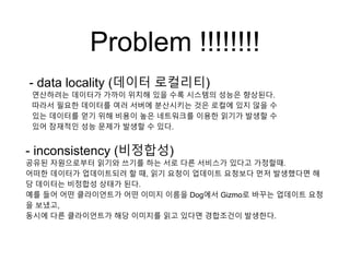 Problem !!!!!!!!
- data locality (데이터 로컬리티)
연산하려는 데이터가 가까이 위치해 있을 수록 시스템의 성능은 향상된다.
따라서 필요한 데이터를 여러 서버에 분산시키는 것은 로컬에 있지 않을 수
있는 데이터를 얻기 위해 비용이 높은 네트워크를 이용한 읽기가 발생할 수
있어 잠재적인 성능 문제가 발생할 수 있다.
- inconsistency (비정합성)
공유된 자원으로부터 읽기와 쓰기를 하는 서로 다른 서비스가 있다고 가정할때.
어떠한 데이터가 업데이트되려 할 때, 읽기 요청이 업데이트 요청보다 먼저 발생했다면 해
당 데이터는 비정합성 상태가 된다.
예를 들어 어떤 클라이언트가 어떤 이미지 이름을 Dog에서 Gizmo로 바꾸는 업데이트 요청
을 보냈고,
동시에 다른 클라이언트가 해당 이미지를 읽고 있다면 경합조건이 발생한다.
 