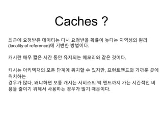 Caches ?
최근에 요청받은 데이터는 다시 요청받을 확률이 높다는 지역성의 원리
(locality of reference)에 기반한 방법이다.
캐시란 매우 짧은 시간 동안 유지되는 메모리와 같은 것이다.
캐시는 아키텍처의 모든 단계에 위치할 수 있지만, 프런트엔드와 가까운 곳에
위치하는
경우가 많다. 왜냐하면 보통 캐시는 서비스의 백 엔드까지 가는 시간적인 비
용을 줄이기 위해서 사용하는 경우가 많기 때문이다.
 