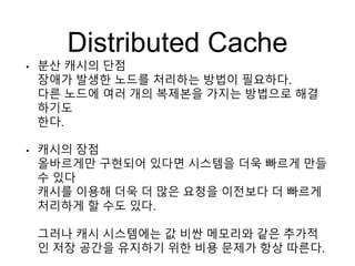 Distributed Cache
• 분산 캐시의 단점
장애가 발생한 노드를 처리하는 방법이 필요하다.
다른 노드에 여러 개의 복제본을 가지는 방법으로 해결
하기도
한다.
• 캐시의 장점
올바르게만 구현되어 있다면 시스템을 더욱 빠르게 만들
수 있다
캐시를 이용해 더욱 더 많은 요청을 이전보다 더 빠르게
처리하게 할 수도 있다.
그러나 캐시 시스템에는 값 비싼 메모리와 같은 추가적
인 저장 공간을 유지하기 위한 비용 문제가 항상 따른다.
 