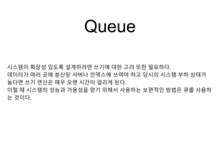 Queue
시스템이 확장성 있도록 설계하려면 쓰기에 대한 고려 또한 필요하다.
데이터가 여러 곳에 분산된 서버나 인덱스에 쓰여야 하고 당시의 시스템 부하 상태가
높다면 쓰기 연산은 매우 오랜 시간이 걸리게 된다.
이럴 때 시스템의 성능과 가용성을 얻기 위해서 사용하는 보편적인 방법은 큐를 사용하
는 것이다.
 