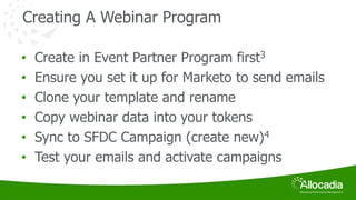 Creating A Webinar Program 
• Create in Event Partner Program first3 
• Ensure you set it up for Marketo to send emails 
• Clone your template and rename 
• Copy webinar data into your tokens 
• Sync to SFDC Campaign (create new)4 
• Test your emails and activate campaigns 
 