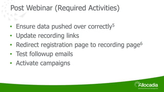 Post Webinar (Required Activities) 
• Ensure data pushed over correctly5 
• Update recording links 
• Redirect registration page to recording page6 
• Test followup emails 
• Activate campaigns 
 