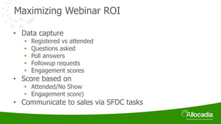 Maximizing Webinar ROI 
• Data capture 
• Registered vs attended 
• Questions asked 
• Poll answers 
• Followup requests 
• Engagement scores 
• Score based on 
• Attended/No Show 
• Engagement score) 
• Communicate to sales via SFDC tasks 
 