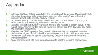 Appendix 
1. Attendee/No Show data is passed after the completion of the webinar. If you accidentally 
start/stop the webinar before it’s actually over (i.e. while testing), you will need to 
manually refresh data from the Marketo Program 
2. In calendar files, you cannot use formatted text from rich text tokens. If you do, the 
HTML code for the formatting will show in the calendar file. 
3. Assumes integration between your event provider and Marketo is already set up. If not, 
search the community for the name of your event partner and then download and follow 
the integration instructions. 
4. Creating your SFDC campaign from Marketo will ensure that the program/campaign 
statuses are aligned. This is critical for optimizing communication with your sales team. 
5. If attendee data does not update post webinar, it requires manual refresh from the 
Marketo Program 
6. Some companies will edit their registration page to host the recording post webinar. 
