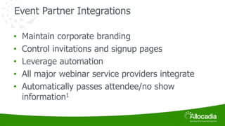 Event Partner Integrations 
• Maintain corporate branding 
• Control invitations and signup pages 
• Leverage automation 
• All major webinar service providers integrate 
• Automatically passes attendee/no show 
information1 
 