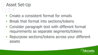 Asset Set-Up 
• Create a consistent format for emails 
• Break that format into sections/tokens 
• Consider paragraph text with different format 
requirements as separate segments/tokens 
• Repurpose sections/tokens across your different 
assets 
 