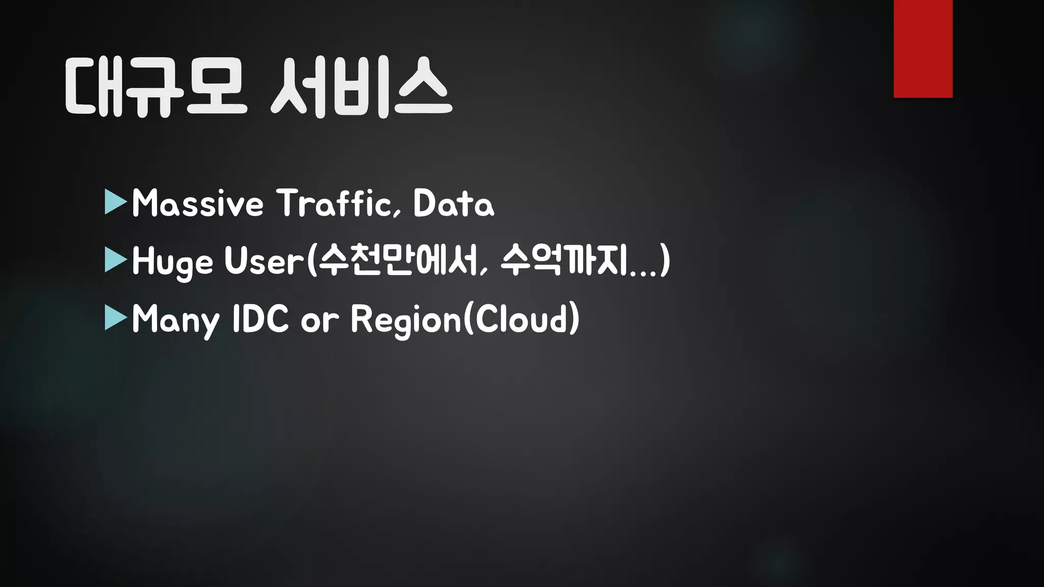 대규모 서비스
Massive Traffic, Data
Huge User(수천만에서, 수억까지…)
Many IDC or Region(Cloud)
 