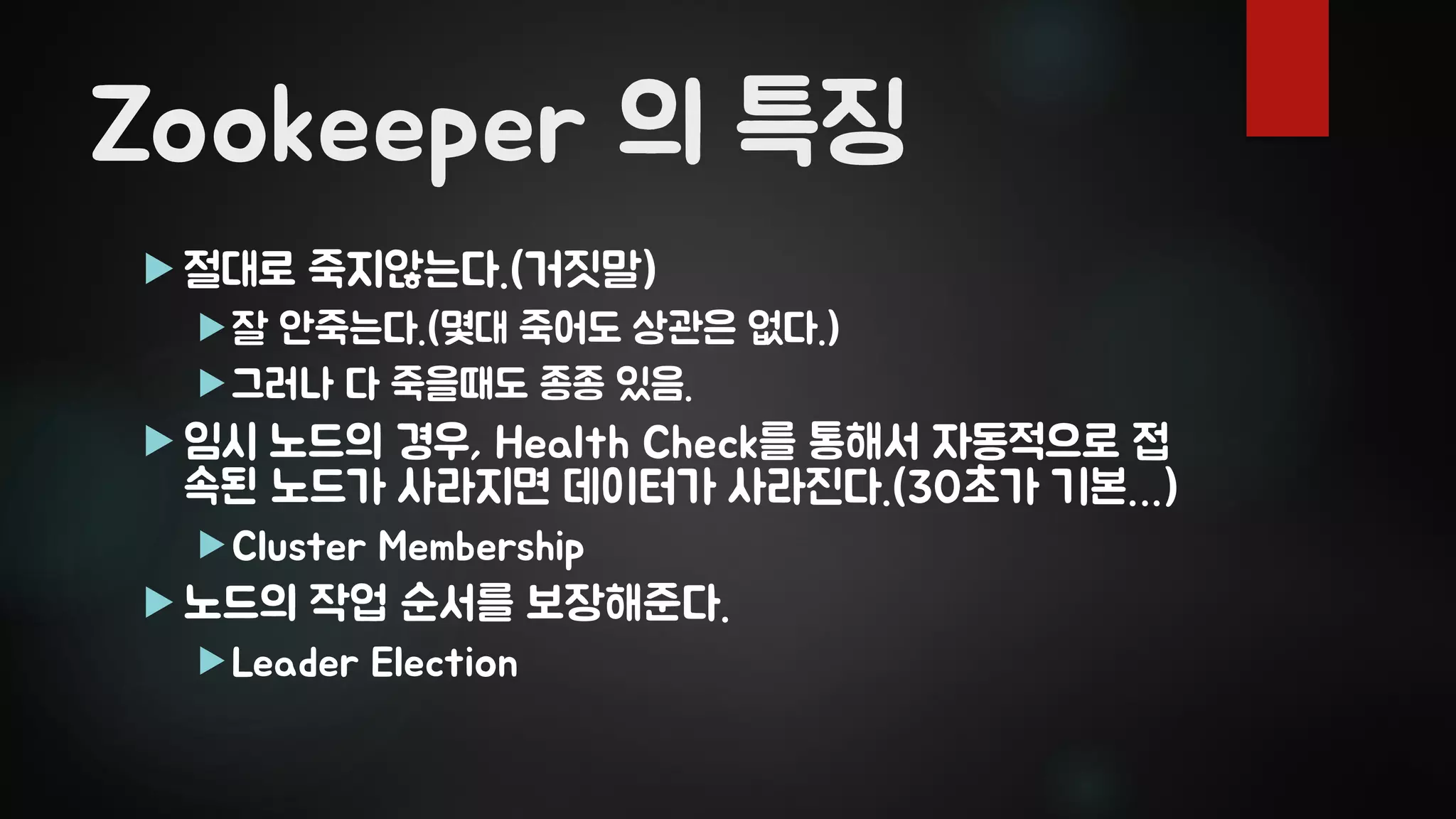Zookeeper 의 특징
 절대로 죽지않는다.(거짓말)
잘 안죽는다.(몇대 죽어도 상관은 없다.)
그러나 다 죽을때도 종종 있음.
 임시 노드의 경우, Health Check를 통해서 자동적으로 접
속된 노드가 사라지면 데이터가 사라진다.(30초가 기본…)
Cluster Membership
 노드의 작업 순서를 보장해준다.
Leader Election
 