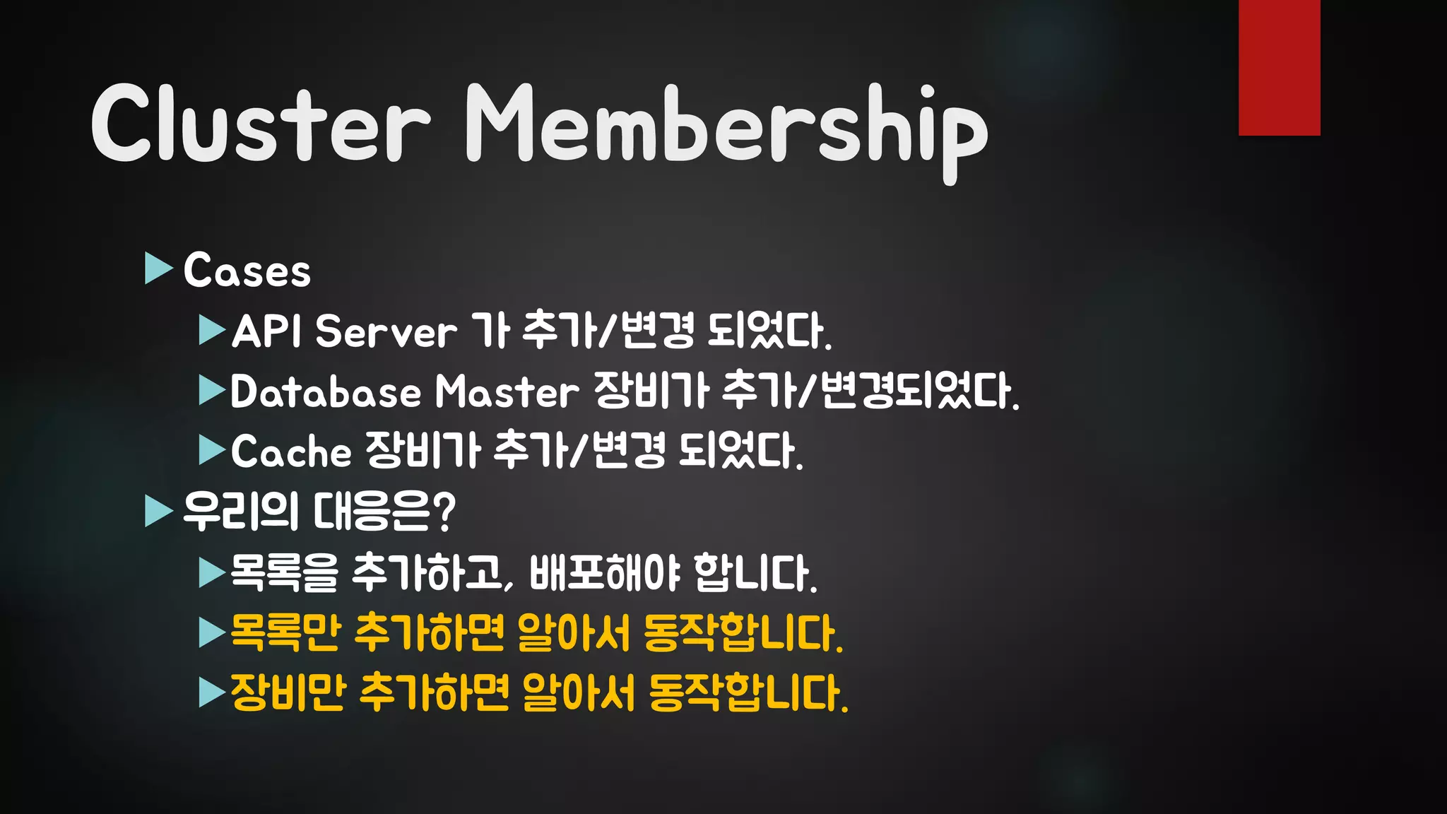Cluster Membership
Cases
API Server 가 추가/변경 되었다.
Database Master 장비가 추가/변경되었다.
Cache 장비가 추가/변경 되었다.
우리의 대응은?
목록을 추가하고, 배포해야 합니다.
목록만 추가하면 알아서 동작합니다.
장비만 추가하면 알아서 동작합니다.
 