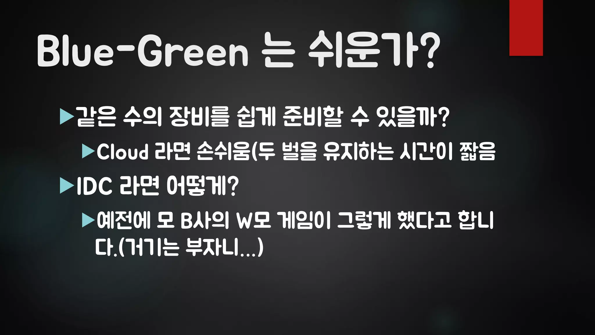 Blue-Green 는 쉬운가?
같은 수의 장비를 쉽게 준비할 수 있을까?
Cloud 라면 손쉬움(두 벌을 유지하는 시간이 짧음
IDC 라면 어떻게?
예전에 모 B사의 W모 게임이 그렇게 했다고 합니
다.(거기는 부자니…)
 