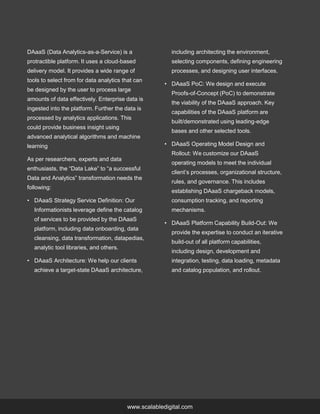 www.scalabledigital.com
DAaaS (Data Analytics-as-a-Service) is a
protractible platform. It uses a cloud-based
delivery model. It provides a wide range of
tools to select from for data analytics that can
be designed by the user to process large
amounts of data effectively. Enterprise data is
ingested into the platform. Further the data is
processed by analytics applications. This
could provide business insight using
advanced analytical algorithms and machine
learning
As per researchers, experts and data
enthusiasts, the “Data Lake” to “a successful
Data and Analytics” transformation needs the
following:
• DAaaS Strategy Service Definition: Our
Informationists leverage define the catalog
of services to be provided by the DAaaS
platform, including data onboarding, data
cleansing, data transformation, datapedias,
analytic tool libraries, and others.
• DAaaS Architecture: We help our clients
achieve a target-state DAaaS architecture,
including architecting the environment,
selecting components, defining engineering
processes, and designing user interfaces.
• DAaaS PoC: We design and execute
Proofs-of-Concept (PoC) to demonstrate
the viability of the DAaaS approach. Key
capabilities of the DAaaS platform are
built/demonstrated using leading-edge
bases and other selected tools.
• DAaaS Operating Model Design and
Rollout: We customize our DAaaS
operating models to meet the individual
client’s processes, organizational structure,
rules, and governance. This includes
establishing DAaaS chargeback models,
consumption tracking, and reporting
mechanisms.
• DAaaS Platform Capability Build-Out: We
provide the expertise to conduct an iterative
build-out of all platform capabilities,
including design, development and
integration, testing, data loading, metadata
and catalog population, and rollout.
 