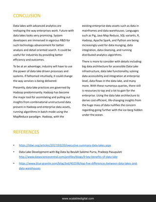 Data lakes with advanced analytics are
reshaping the way enterprises work. Future with
data lakes looks very promising. System
developers are immersed in vigorous R&D for
such technology advancement for better
analysis and detail oriented search. It could be
useful for industries by providing better
efficiency and outcomes.
To be at an advantage, industry will have to use
the power of data lake driven processes and
systems. If fathomed intuitively, it could change
the way services is being delivered.
Presently, data lake practices are governed by
Hadoop predominantly. Hadoop has become
the major tool for assimilating and pulling out
insights from combinatorial unstructured data
present in Hadoop and enterprise data assets,
running algorithms in batch mode using the
MapReduce paradigm. Hadoop, with the
existing enterprise data assets such as data in
mainframes and data warehouses. Languages
such as Pig, Java Map Reduce, SQL variants, R,
Hadoop, Apache Spark, and Python are being
increasingly used for data munging, data
integration, data cleansing, and running
distributed analytics algorithms.
There is more to consider with details including:
big data architecture for accessible Data Lake
infrastructure, data lake functionality, solving
data accessibility and integration at enterprise
level, data flows in the data lake, and many
more. With these numerous queries, there still
is resources to tap and a lot to gain for the
enterprise. Using the data lake architecture to
derive cost efficient, life-changing insights from
the huge mass of data nullifies the concern
regarding going further with the ice-berg hidden
under the ocean.
www.scalabledigital.com
CONCLUSION
• https://tdwi.org/articles/2017/03/29/executive-summary-data-lakes.aspx
• Data Lake Development with Big Data by Beulah Salome Purra, Pradeep Pasupuleti
http://www.datasciencecentral.com/profiles/blogs/9-key-benefits-of-data-lake
• https://www.blue-granite.com/blog/bid/402596/top-five-differences-between-data-lakes-and-
data-warehouses
REFERENCES
 