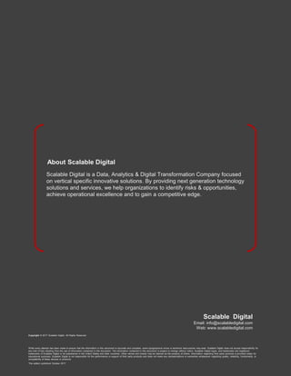 Copyright © 2017 Scalable Digital. All Rights Reserved.
While every attempt has been made to ensure that the information in this document is accurate and complete, some typographical errors or technical inaccuracies may exist. Scalable Digital does not accept responsibility for
any kind of loss resulting from the use of information contained in this document. The information contained in this document is subject to change without notice. Scalable Digital logos, and trademarks are registered
trademarks of Scalable Digital or its subsidiaries in the United States and other countries. Other names and brands may be claimed as the property of others. Information regarding third party products is provided solely for
educational purposes. Scalable Digital is not responsible for the performance or support of third party products and does not make any representations or warranties whatsoever regarding quality, reliability, functionality, or
compatibility of these devices or products.
This edition published October 2017
Scalable Digital
Email: info@scalabledigital.com
Web: www.scalabledigital.com
Scalable Digital is a Data, Analytics & Digital Transformation Company focused
on vertical specific innovative solutions. By providing next generation technology
solutions and services, we help organizations to identify risks & opportunities,
achieve operational excellence and to gain a competitive edge.
About Scalable Digital
 