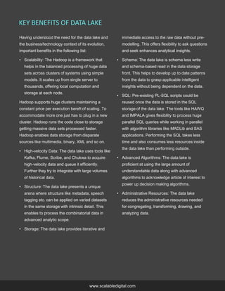 Having understood the need for the data lake and
the business/technology context of its evolution,
important benefits in the following list:
• Scalability: The Hadoop is a framework that
helps in the balanced processing of huge data
sets across clusters of systems using simple
models. It scales up from single server to
thousands, offering local computation and
storage at each node.
Hadoop supports huge clusters maintaining a
constant price per execution bereft of scaling. To
accommodate more one just has to plug in a new
cluster. Hadoop runs the code close to storage
getting massive data sets processed faster.
Hadoop enables data storage from disparate
sources like multimedia, binary, XML and so on.
• High-velocity Data: The data lake uses tools like
Kafka, Flume, Scribe, and Chukwa to acquire
high-velocity data and queue it efficiently.
Further they try to integrate with large volumes
of historical data.
• Structure: The data lake presents a unique
arena where structure like metadata, speech
tagging etc. can be applied on varied datasets
in the same storage with intrinsic detail. This
enables to process the combinatorial data in
advanced analytic scope.
• Storage: The data lake provides iterative and
immediate access to the raw data without pre-
modelling. This offers flexibility to ask questions
and seek enhances analytical insights.
• Schema: The data lake is schema less write
and schema-based read in the data storage
front. This helps to develop up to date patterns
from the data to grasp applicable intelligent
insights without being dependent on the data.
• SQL: Pre-existing PL-SQL scripts could be
reused once the data is stored in the SQL
storage of the data lake. The tools like HAWQ
and IMPALA gives flexibility to process huge
parallel SQL queries while working in parallel
with algorithm libraries like MADLib and SAS
applications. Performing the SQL takes less
time and also consumes less resources inside
the data lake than performing outside.
• Advanced Algorithms: The data lake is
proficient at using the large amount of
understandable data along with advanced
algorithms to acknowledge article of interest to
power up decision making algorithms.
• Administrative Resources: The data lake
reduces the administrative resources needed
for congregating, transforming, drawing, and
analyzing data.
KEY BENEFITS OF DATA LAKE
www.scalabledigital.com
 