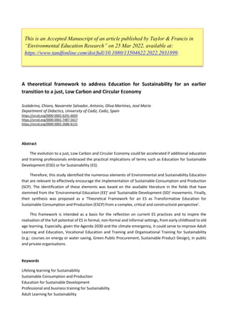 A theoretical framework to address Education for Sustainability for an earlier
transition to a just, Low Carbon and Circular Economy
Scalabrino, Chiara, Navarrete Salvador, Antonio, Oliva Martínez, José María
Department of Didactics, University of Cadiz, Cadiz, Spain
https://orcid.org/0000-0002-6291-6693
https://orcid.org/0000-0001-7487-5617
https://orcid.org/0000-0002-2686-6131
Abstract
The evolution to a just, Low Carbon and Circular Economy could be accelerated if additional education
and training professionals embraced the practical implications of terms such as Education for Sustainable
Development (ESD) or for Sustainability (ES).
Therefore, this study identified the numerous elements of Environmental and Sustainability Education
that are relevant to effectively encourage the implementation of Sustainable Consumption and Production
(SCP). The identification of these elements was based on the available literature in the fields that have
stemmed from the ‘Environmental Education (EE)’ and ‘Sustainable Development (SD)’ movements. Finally,
their synthesis was proposed as a ‘Theoretical Framework for an ES as Transformative Education for
Sustainable Consumption and Production (ESCP) from a complex, critical and constructivist perspective’.
This framework is intended as a basis for the reflection on current ES practices and to inspire the
realisation of the full potential of ES in formal, non-formal and informal settings, from early childhood to old
age learning. Especially, given the Agenda 2030 and the climate emergency, it could serve to improve Adult
Learning and Education, Vocational Education and Training and Organisational Training for Sustainability
(e.g.: courses on energy or water saving, Green Public Procurement, Sustainable Product Design), in public
and private organisations.
Keywords
Lifelong learning for Sustainability
Sustainable Consumption and Production
Education for Sustainable Development
Professional and business training for Sustainability
Adult Learning for Sustainability
This is an Accepted Manuscript of an article published by Taylor & Francis in
“Environmental Education Research” on 25 Mar 2022, available at:
https://www.tandfonline.com/doi/full/10.1080/13504622.2022.2031899.
 