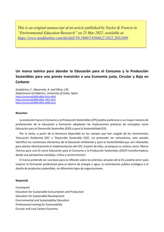 Un marco teórico para abordar la Educación para el Consumo y la Producción
Sostenibles para una pronta transición a una Economía justa, Circular y Baja en
Carbono
Scalabrino, C., Navarrete, A. and Oliva, J.M.
Department of Didactics, University of Cadiz, Spain
https://orcid.org/0000-0002-6291-6693
https://orcid.org/0000-0001-7487-5617
https://orcid.org/0000-0002-2686-6131
Resumen
La evolución hacia el Consumo y la Producción Sostenibles (CPS) podría acelerarse si un mayor número de
profesionales de la educación y formación adoptasen las implicaciones prácticas de conceptos como
Educación para el Desarrollo Sostenible (ESD) o para la Sostenibilidad (ES).
Por lo tanto, a partir de la literatura disponible en los campos que han surgido de los movimientos
'Educación Ambiental (EE)' y 'Desarrollo Sostenible (SD)', sin pretender ser exhaustivos, este estudio
identificó los numerosos elementos de la Educación Ambiental y para la Sostenibilidad que son relevantes
para alentar efectivamente la implementación del CPS. A partir de ellos, se propuso su síntesis como ‘Marco
Teórico para una ES como Educación para el Consumo y la Producción Sostenibles (ESCP) transformadora,
desde una perspectiva compleja, crítica y constructivista’.
El marco pretende ser una base para la reflexión sobre las prácticas actuales de la ES y podría servir para
mejorar la formación profesional para el ahorro de energía o agua, la contratación pública ecológica o el
diseño de productos sostenibles, en diferentes tipos de organizaciones.
Keywords
Framework
Education for Sustainable Consumption and Production
Education for Sustainable Development
Environmental and Sustainability Education
Professional training for Sustainability
Circular and Low Carbon Economy
This is an original manuscript of an article published by Taylor & Francis in
“Environmental Education Research” on 25 Mar 2022, available at:
https://www.tandfonline.com/doi/full/10.1080/13504622.2022.2031899.
 