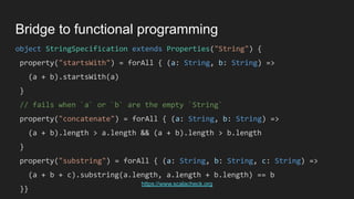 object StringSpecification extends Properties("String") {
property("startsWith") = forAll { (a: String, b: String) =>
(a + b).startsWith(a)
}
// fails when `a` or `b` are the empty `String`
property("concatenate") = forAll { (a: String, b: String) =>
(a + b).length > a.length && (a + b).length > b.length
}
property("substring") = forAll { (a: String, b: String, c: String) =>
(a + b + c).substring(a.length, a.length + b.length) == b
}}
Bridge to functional programming
https://www.scalacheck.org
 
