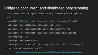 Stream.resource(blockingExecutionContext).flatMap { blockingEC =>
io.file
.readAll[IO](Paths.get("fahrenheit.txt"), blockingEC, 4096)
.through(text.utf8Decode).through(text.lines)
.filter(s => !s.trim.isEmpty && !s.startsWith("//"))
.map(line => fahrenheitToCelsius(line.toDouble).toString)
.intersperse("n")
.through(text.utf8Encode)
.through(io.file.writeAll(Paths.get("celsius.txt"), blockingEC))
}.compile.drain.unsafeRunSync()
Bridge to concurrent and distributed programming
https://github.com/functional-streams-for-scala/fs2/blob/series/1.0/docs/ReadmeExample.md
 