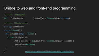 Bridge to web and front-end programming
// file: conf/routes
GET /clients/:id controllers.Clients.show(id: Long)
// file: Clients.scala
package controllers
class Clients() {
def show(id: Long) = Action {
Client.findById(id)
.map { client => Ok(views.html.Clients.display(client)) }
.getOrElse(NotFound)
}
} https://www.playframework.com/documentation/2.7.x/ScalaActions
 