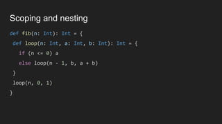 Scoping and nesting
def fib(n: Int): Int = {
def loop(n: Int, a: Int, b: Int): Int = {
if (n <= 0) a
else loop(n - 1, b, a + b)
}
loop(n, 0, 1)
}
 