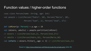 Function values / higher-order functions
case class Person(name: String, age: Int)
val people = List(Person("Pedro", 18), Person("María", 20),
Person("Juan", 2), Person("José", 17))
def isMinor(p: Person) = p.age < 18
val (minors, adults) = people.partition(isMinor)
// minors = List(Person(Juan,2), Person(José,17))
// adults = List(Person(Pedro,18), Person(María,20)
val infants = minors.filter(_.age <= 3) // List(Person(Juan,2))
Based on https://www.slideshare.net/Odersky/scala-the-simple-parts (slide 28)
 