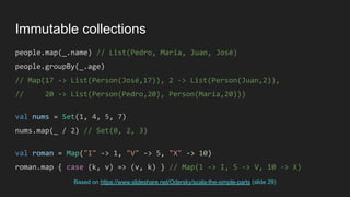Immutable collections
people.map(_.name) // List(Pedro, María, Juan, José)
people.groupBy(_.age)
// Map(17 -> List(Person(José,17)), 2 -> List(Person(Juan,2)),
// 20 -> List(Person(Pedro,20), Person(María,20)))
val nums = Set(1, 4, 5, 7)
nums.map(_ / 2) // Set(0, 2, 3)
val roman = Map("I" -> 1, "V" -> 5, "X" -> 10)
roman.map { case (k, v) => (v, k) } // Map(1 -> I, 5 -> V, 10 -> X)
Based on https://www.slideshare.net/Odersky/scala-the-simple-parts (slide 29)
 