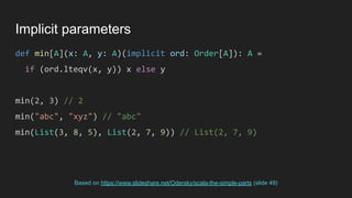 Implicit parameters
def min[A](x: A, y: A)(implicit ord: Order[A]): A =
if (ord.lteqv(x, y)) x else y
min(2, 3) // 2
min("abc", "xyz") // "abc"
min(List(3, 8, 5), List(2, 7, 9)) // List(2, 7, 9)
Based on https://www.slideshare.net/Odersky/scala-the-simple-parts (slide 49)
 