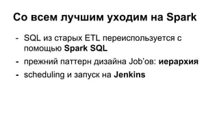 Со всем лучшим уходим на Spark
- SQL из старых ETL переиспользуется с
помощью Spark SQL
- прежний паттерн дизайна Job’ов: иерархия
- scheduling и запуск на Jenkins
 