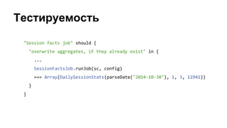 Тестируемость
"Session facts job" should {
"overwrite aggregates, if they already exist" in {
...
SessionFactsJob.runJob(sc, config)
=== Array(DailySessionStats(parseDate("2014-10-30"), 1, 3, 12941))
}
}
 