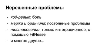Нерешенные проблемы
- код-ревью: боль
- мержи и бранчинг: постоянные проблемы
- тестирование: только интеграционное, с
помощью FitNesse
- и многое другое...
 