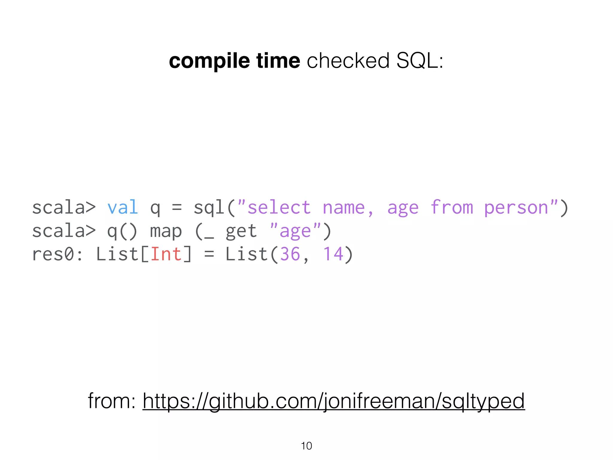 scala> val q = sql("select name, age from person")
scala> q() map (_ get "age")
res0: List[Int] = List(36, 14)
compile time checked SQL:
from: https://github.com/jonifreeman/sqltyped
10
 