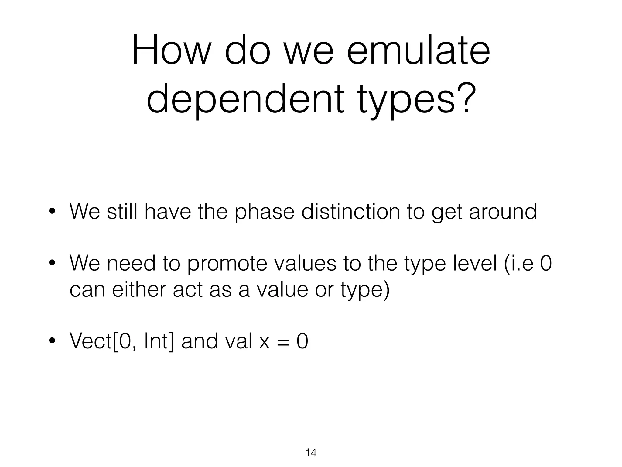 How do we emulate
dependent types?
• We still have the phase distinction to get around
• We need to promote values to the type level (i.e 0
can either act as a value or type)
• Vect[0, Int] and val x = 0
14
 