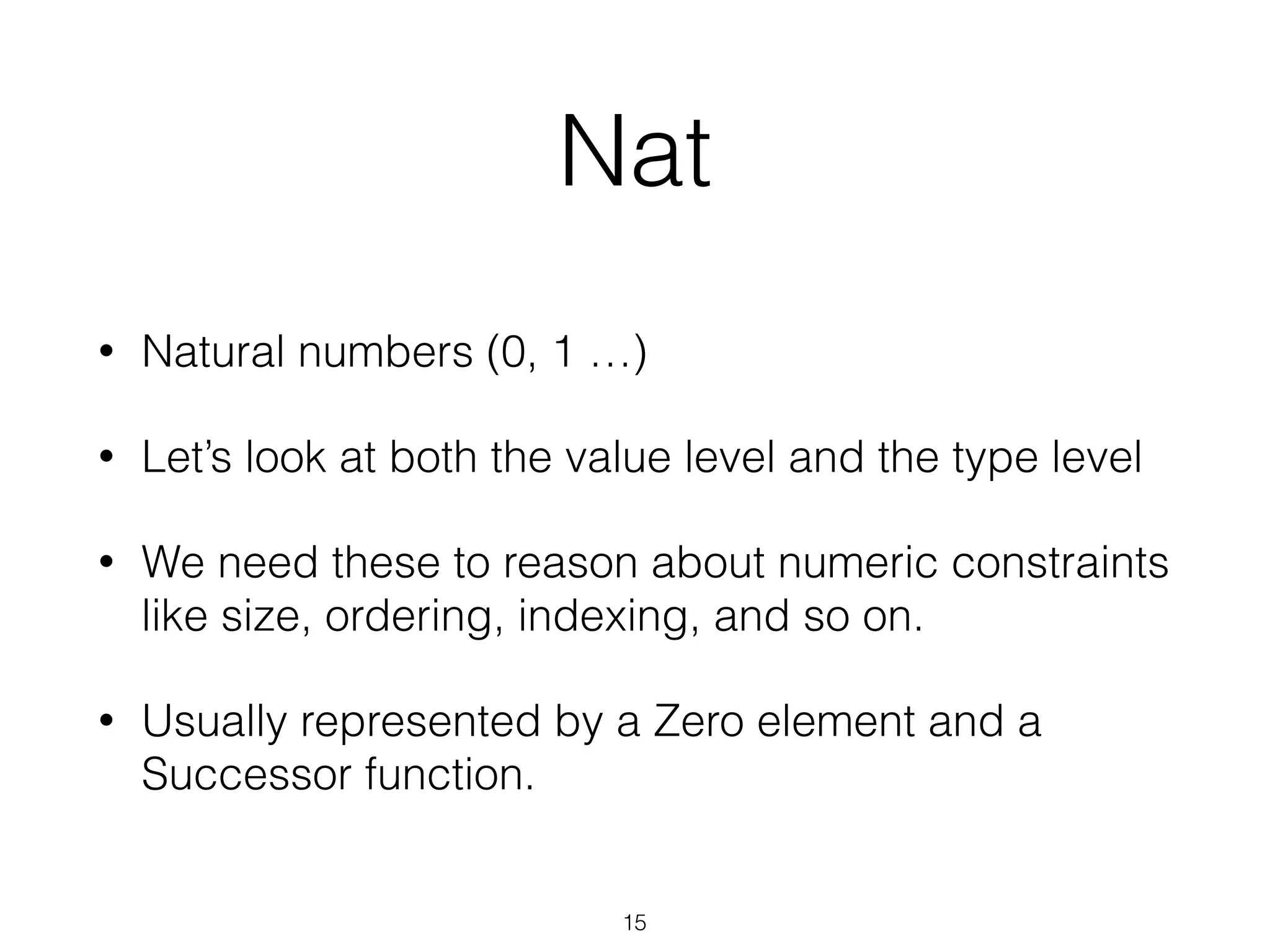 Nat
• Natural numbers (0, 1 …)
• Let’s look at both the value level and the type level
• We need these to reason about numeric constraints
like size, ordering, indexing, and so on.
• Usually represented by a Zero element and a
Successor function.
15
 