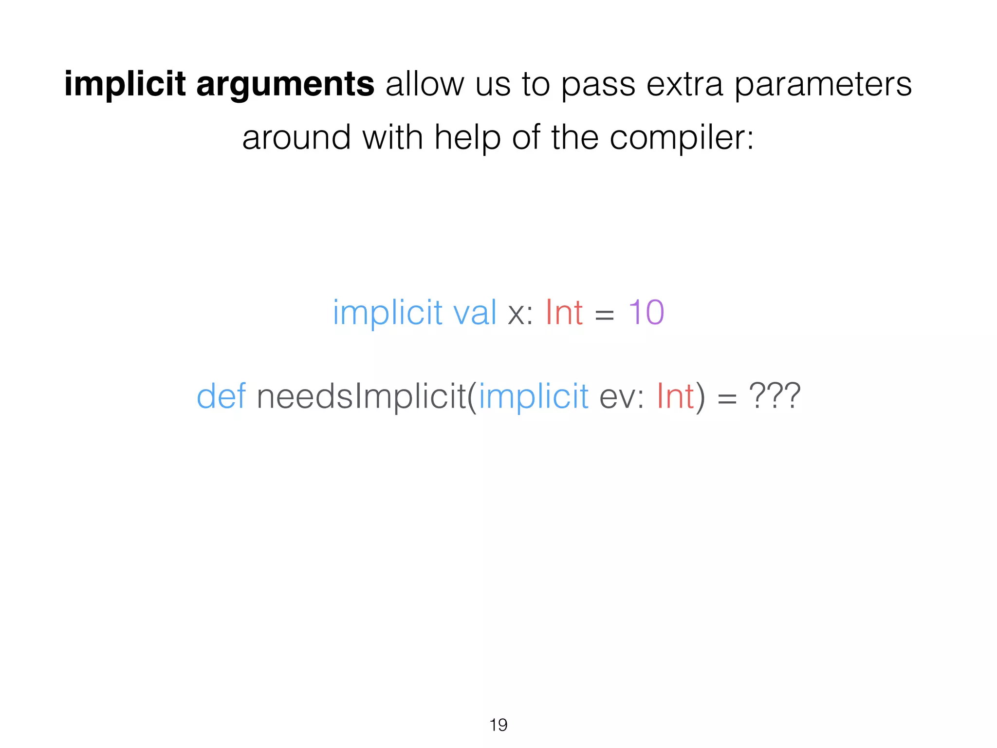 implicit val x: Int = 10
!
def needsImplicit(implicit ev: Int) = ???
implicit arguments allow us to pass extra parameters
around with help of the compiler:
19
 