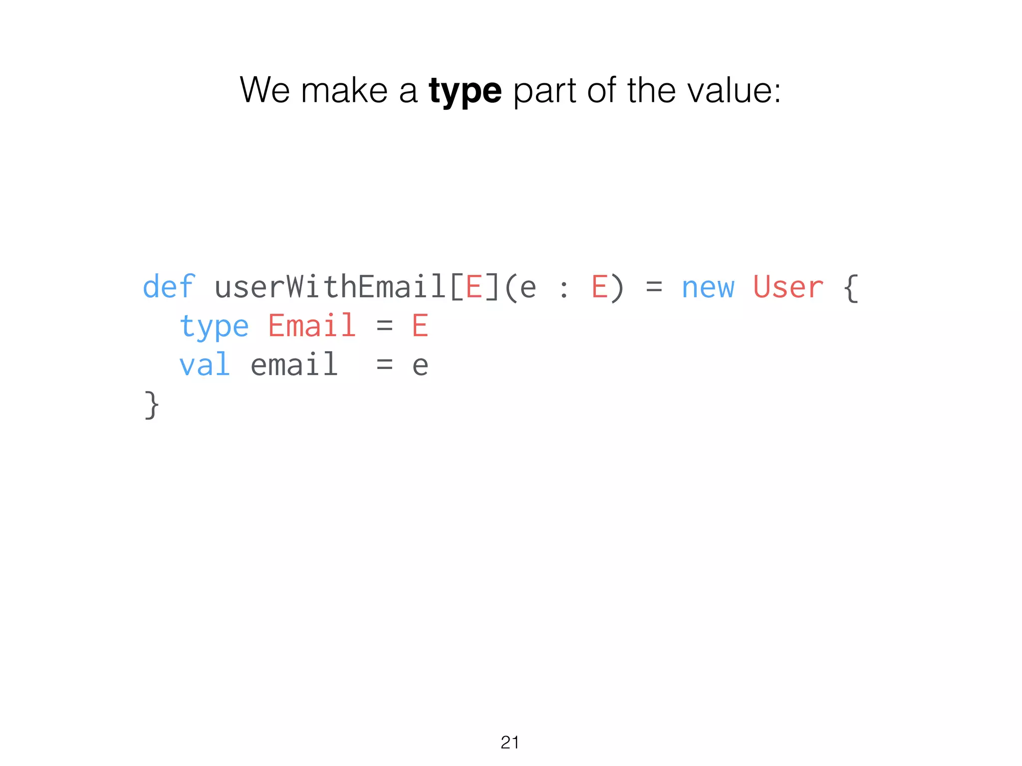 def userWithEmail[E](e : E) = new User {
type Email = E
val email = e
}
!
21
We make a type part of the value:
 
