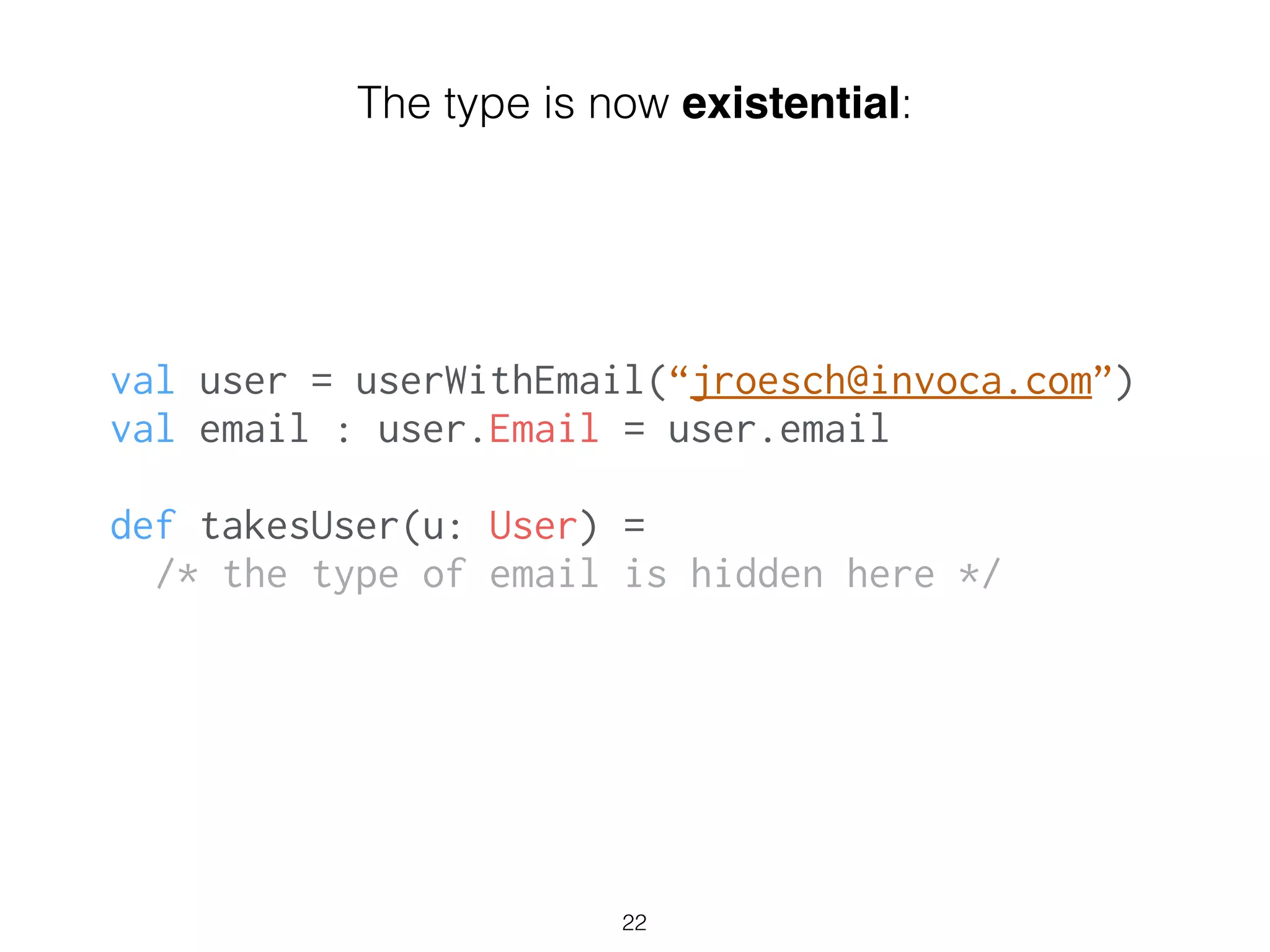 val user = userWithEmail(“jroesch@invoca.com”)
val email : user.Email = user.email
!
def takesUser(u: User) =
/* the type of email is hidden here */
22
The type is now existential:
 