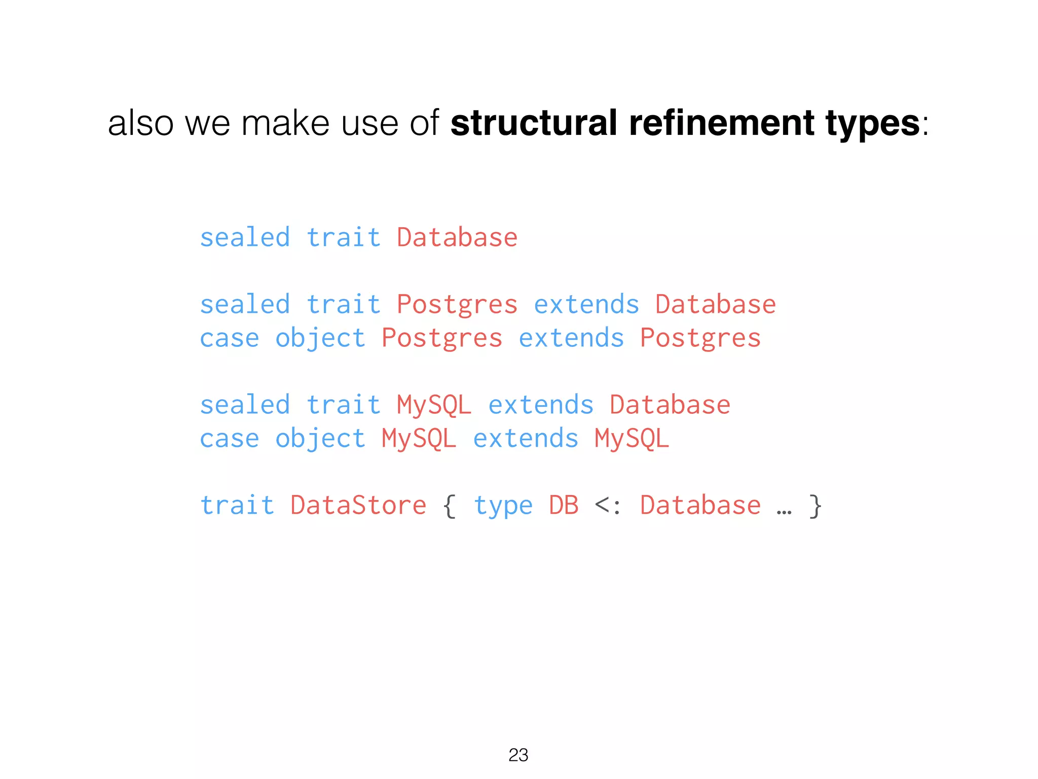 also we make use of structural reﬁnement types:
sealed trait Database
!
sealed trait Postgres extends Database
case object Postgres extends Postgres
!
sealed trait MySQL extends Database
case object MySQL extends MySQL
!
trait DataStore { type DB <: Database … }
23
 