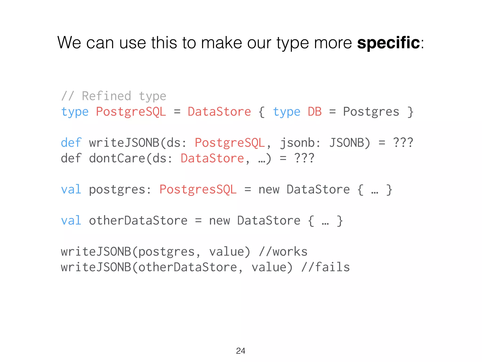 // Refined type
type PostgreSQL = DataStore { type DB = Postgres }
!
def writeJSONB(ds: PostgreSQL, jsonb: JSONB) = ???
def dontCare(ds: DataStore, …) = ???
!
val postgres: PostgresSQL = new DataStore { … }
!
val otherDataStore = new DataStore { … }
!
writeJSONB(postgres, value) //works
writeJSONB(otherDataStore, value) //fails
24
We can use this to make our type more speciﬁc:
 