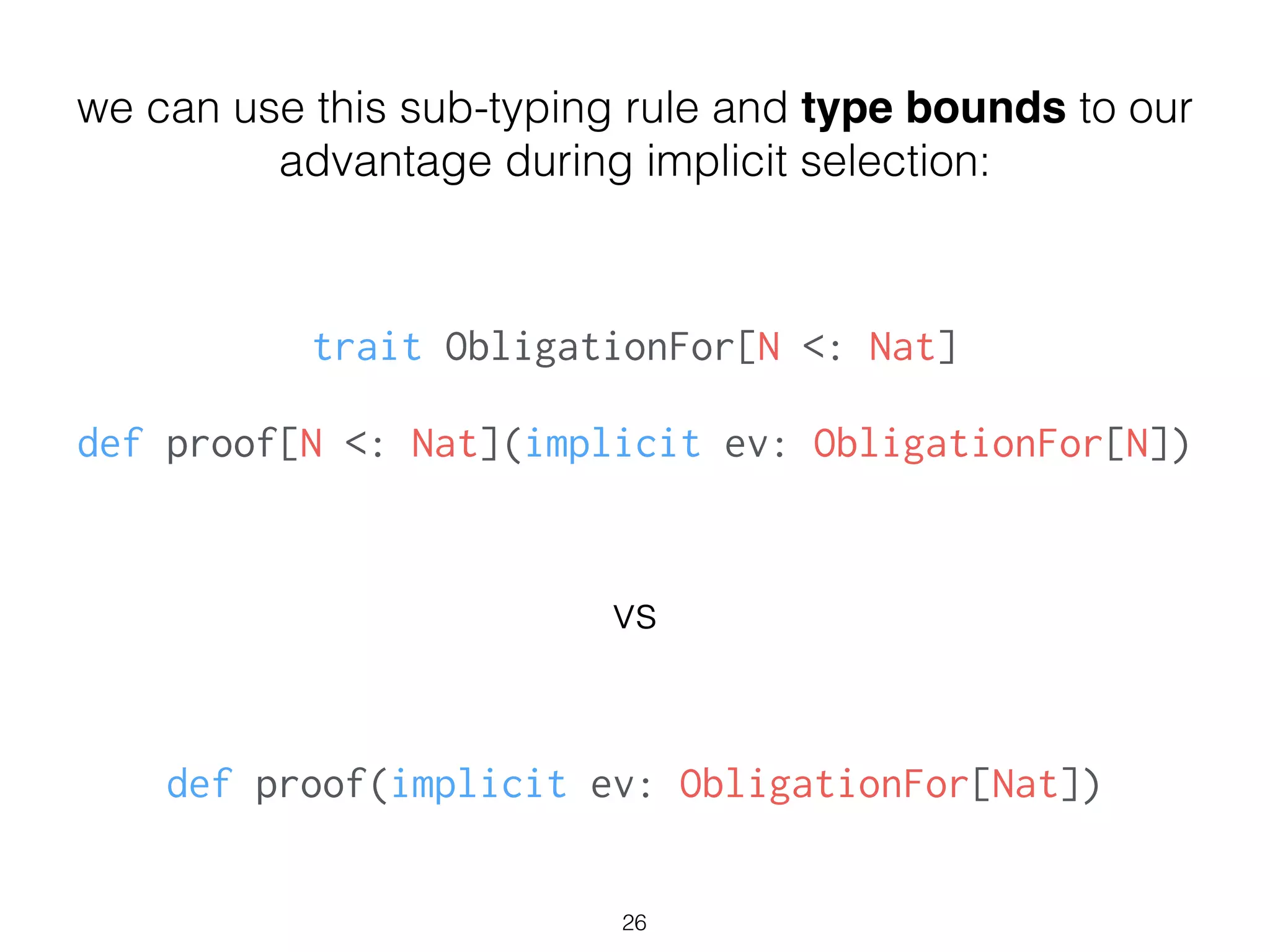 trait ObligationFor[N <: Nat]
!
def proof[N <: Nat](implicit ev: ObligationFor[N])
26
we can use this sub-typing rule and type bounds to our
advantage during implicit selection:
vs
def proof(implicit ev: ObligationFor[Nat])
 