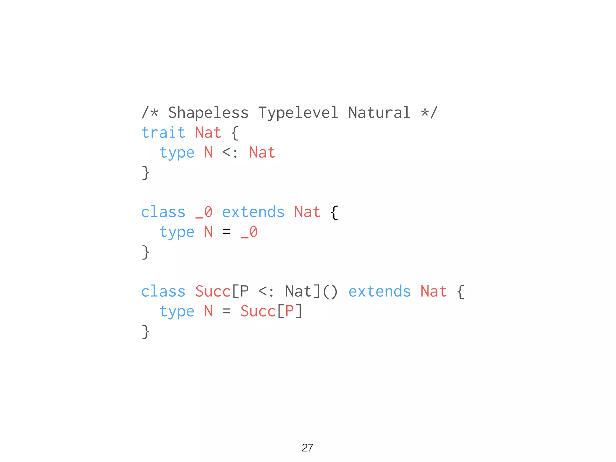 /* Shapeless Typelevel Natural */
trait Nat {
type N <: Nat
}
!
class _0 extends Nat {
type N = _0
}
!
class Succ[P <: Nat]() extends Nat {
type N = Succ[P]
}
27
 