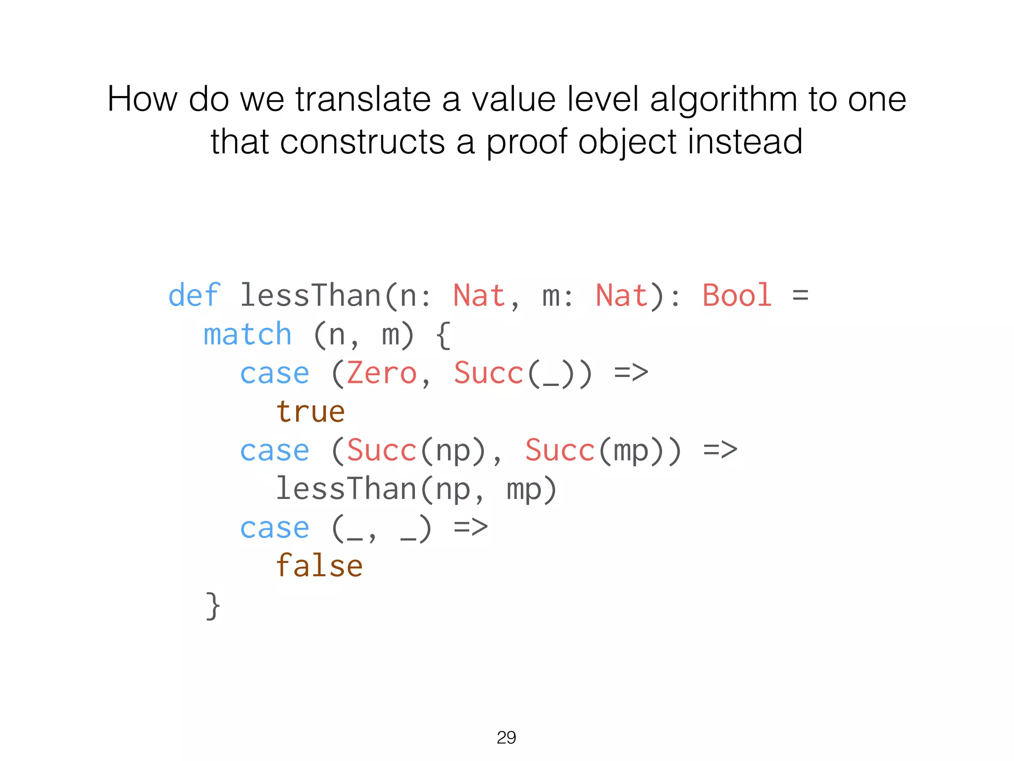 def lessThan(n: Nat, m: Nat): Bool =
match (n, m) {
case (Zero, Succ(_)) =>
true
case (Succ(np), Succ(mp)) =>
lessThan(np, mp)
case (_, _) =>
false
}
How do we translate a value level algorithm to one
that constructs a proof object instead
29
 