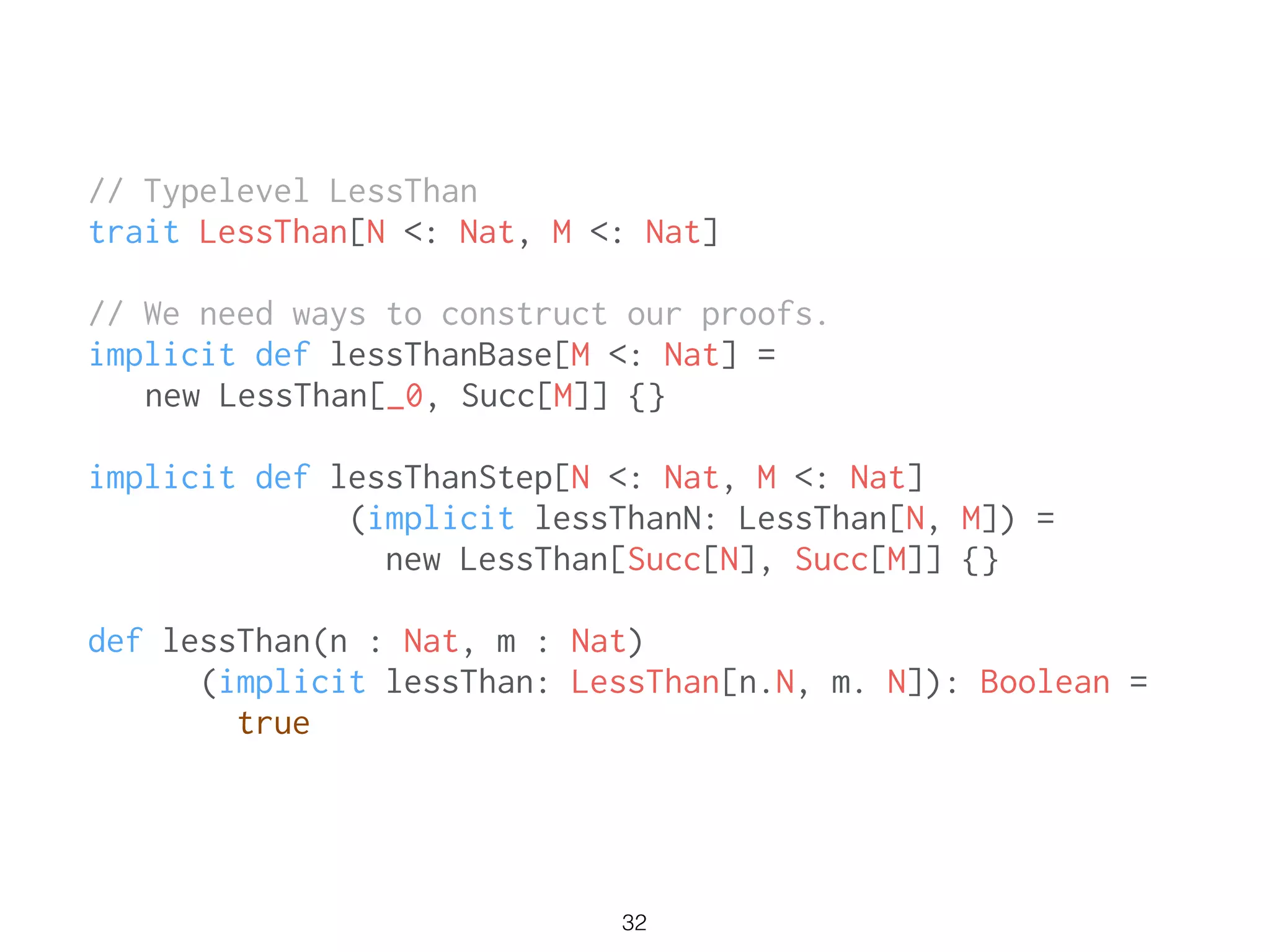 // Typelevel LessThan
trait LessThan[N <: Nat, M <: Nat]
!
// We need ways to construct our proofs.
implicit def lessThanBase[M <: Nat] =
new LessThan[_0, Succ[M]] {}
!
implicit def lessThanStep[N <: Nat, M <: Nat]
(implicit lessThanN: LessThan[N, M]) =
new LessThan[Succ[N], Succ[M]] {}
!
def lessThan(n : Nat, m : Nat)
(implicit lessThan: LessThan[n.N, m. N]): Boolean =
true
32
 