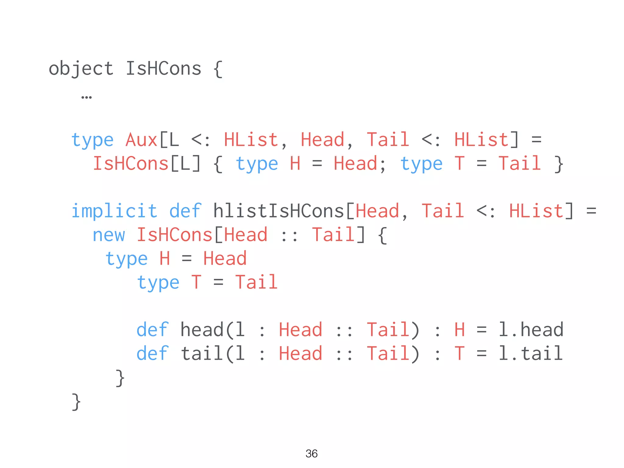 object IsHCons {
…
!
type Aux[L <: HList, Head, Tail <: HList] =
IsHCons[L] { type H = Head; type T = Tail }
!
implicit def hlistIsHCons[Head, Tail <: HList] =
new IsHCons[Head :: Tail] {
type H = Head
type T = Tail
def head(l : Head :: Tail) : H = l.head
def tail(l : Head :: Tail) : T = l.tail
}
}
36
 
