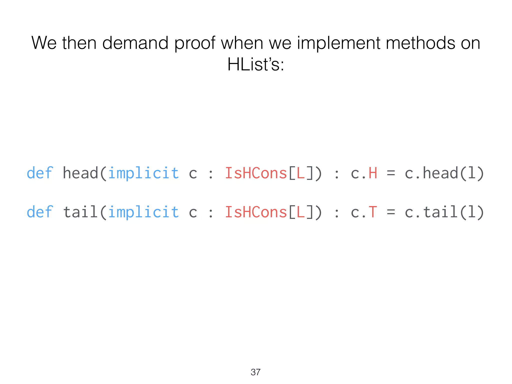 def head(implicit c : IsHCons[L]) : c.H = c.head(l)
!
def tail(implicit c : IsHCons[L]) : c.T = c.tail(l)
We then demand proof when we implement methods on
HList’s:
37
 