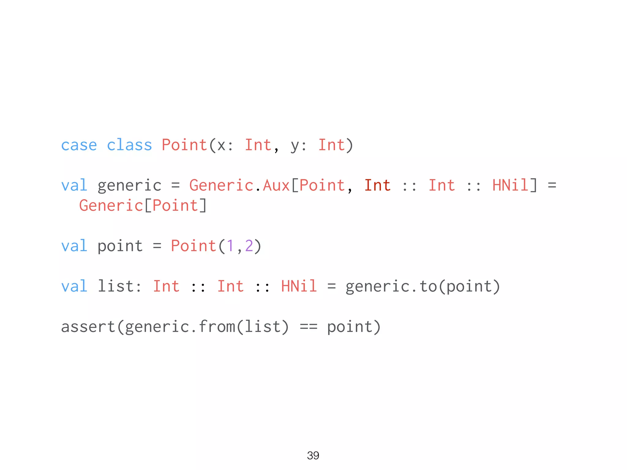 case class Point(x: Int, y: Int)
!
val generic = Generic.Aux[Point, Int :: Int :: HNil] =
Generic[Point]
!
val point = Point(1,2)
!
val list: Int :: Int :: HNil = generic.to(point)
!
assert(generic.from(list) == point)
39
 