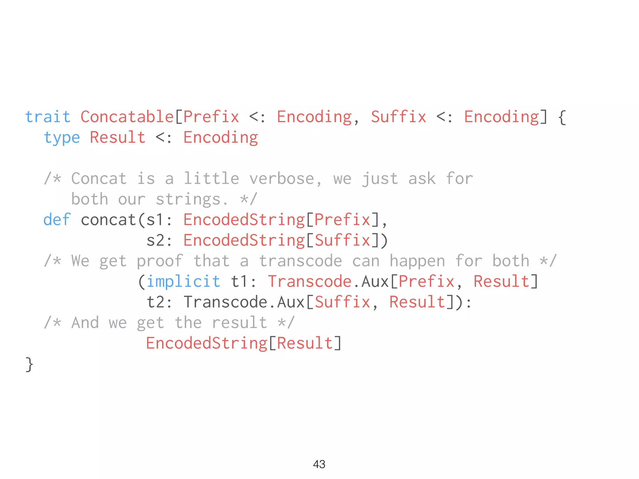 43
trait Concatable[Prefix <: Encoding, Suffix <: Encoding] {
type Result <: Encoding
/* Concat is a little verbose, we just ask for
both our strings. */
def concat(s1: EncodedString[Prefix],
s2: EncodedString[Suffix])
/* We get proof that a transcode can happen for both */
(implicit t1: Transcode.Aux[Prefix, Result]
t2: Transcode.Aux[Suffix, Result]):
/* And we get the result */
EncodedString[Result]
}
 