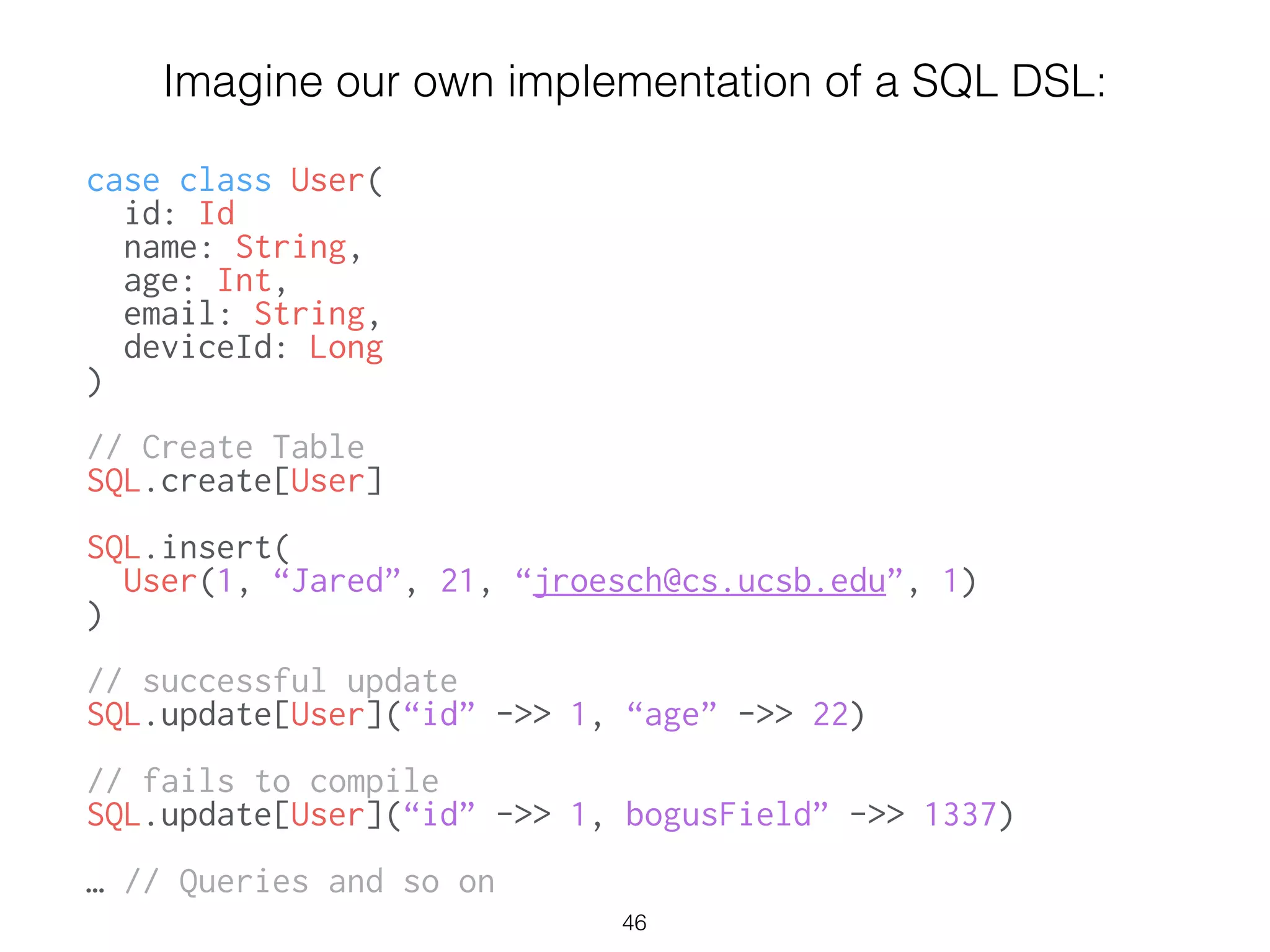 Imagine our own implementation of a SQL DSL:
!
case class User(
id: Id
name: String,
age: Int,
email: String,
deviceId: Long
)
!
// Create Table
SQL.create[User]
!
SQL.insert(
User(1, “Jared”, 21, “jroesch@cs.ucsb.edu”, 1)
)
!
// successful update
SQL.update[User](“id” ->> 1, “age” ->> 22)
!
// fails to compile
SQL.update[User](“id” ->> 1, bogusField” ->> 1337)
!
… // Queries and so on
46
 